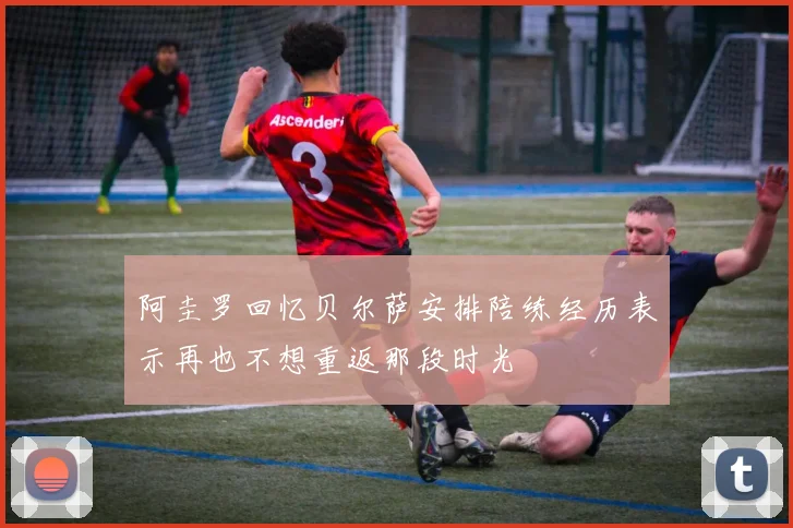 阿圭罗回忆贝尔萨安排陪练经历表示再也不想重返那段时光