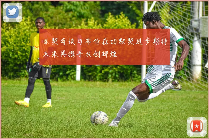 东契奇谈与布伦森的默契进步期待未来再携手共创辉煌