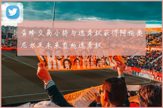 黄蜂交易小桥与选秀权获得阿伦奥尼尔及未来首轮选秀权