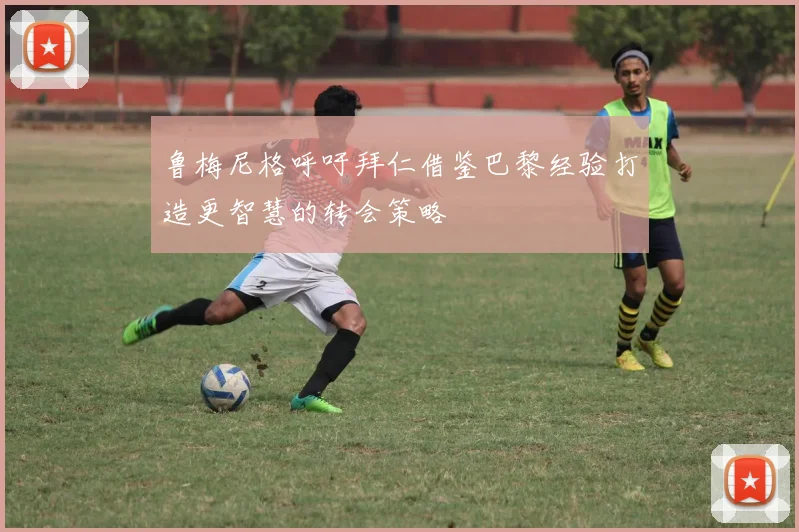 鲁梅尼格呼吁拜仁借鉴巴黎经验打造更智慧的转会策略