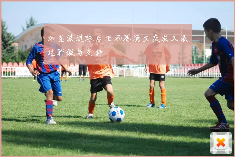 加克波进球后泪洒赛场女友发文表达骄傲与支持