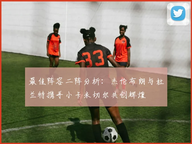 最佳阵容二阵分析：杰伦布朗与杜兰特携手小卡米切尔共创辉煌