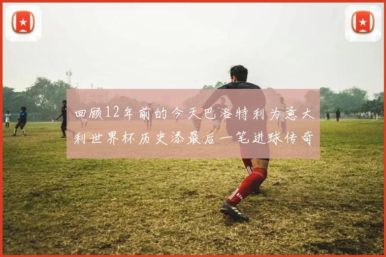 回顾12年前的今天巴洛特利为意大利世界杯历史添最后一笔进球传奇
