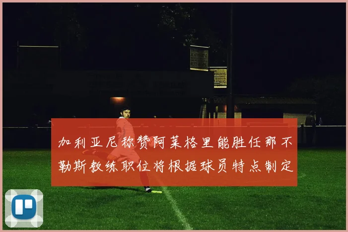 加利亚尼称赞阿莱格里能胜任那不勒斯教练职位将根据球员特点制定战术