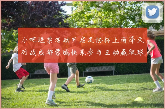 小吧送票活动开启足协杯上海泽天对战成都蓉城快来参与互动赢取球票